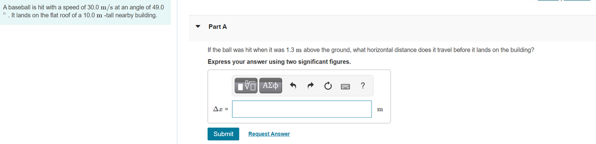 A baseball is hit with a speed of 30.0 m/s at an angle of 49.0
. It lands on the flat roof of a 10.0 m -tall nearby building.
Part A
If the ball was hit when it was 1.3 m above the ground, what horizontal distance does it travel before it lands on the building?
Express your answer using two significant figures.
Ax =
Submit
Request Answer
