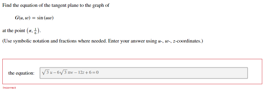 Find the equation of the tangent plane to the graph of
G(u, w) = sin (uw)
at the point (7, ).
(Use symbolic notation and fractions where needed. Enter your answer using u-, w-, z-coordinates.)
the equation:
V3 u - 6V3 Tw – 12z+6=0
Incorrect
