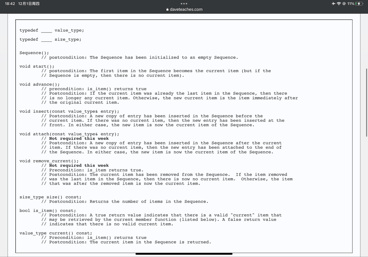 18:42 1218Ðº
typedef
typedef
Sequence();
value_type;
size_type;
// postcondition: The Sequence has been initialized to an empty Sequence.
void start();
// postcondition: The first item in the Sequence becomes the current item (but if the
// Sequence is empty, then there is no current item).
void advance();
daveteaches.com
// precondition: is_item() returns true
// Postcondition: If the current item was already the last item in the Sequence, then there
// is no longer any current item. Otherwise, the new current item is the item immediately after
// the original current item.
void insert (const value_type& entry);
// Postcondition: A new copy of entry has been inserted in the Sequence before the
// current item. If there was no current item, then the new entry has been inserted at the
// front. In either case, the new item is now the current item of the Sequence.
void attach (const value_type& entry);
// Not required this week
// Postcondition: A new copy of entry has been inserted in the Sequence after the current
// item. If there was no current item, then the new entry has been attached to the end of
// the Sequence. In either case, the new item is now the current item of the Sequence.
void remove_current ();
// Not required this week
// Precondition: is_item returns true.
// Postcondition: The current item has been removed from the Sequence. If the item removed
// was the last item in the Sequence, then there is now no current item. Otherwise, the item
// that was after the removed item is now the current item.
size_type size() const;
// Postcondition: Returns the number of items in the Sequence.
bool is item() const;
// Postcondition: A true return value indicates that there is a valid "current" item that
// may be retrieved by the current member function (listed below). A false return value
// indicates that there is no valid current item.
value_type current () const;
// Precondition: is_item() returns true
// Postcondition: The current item in the Sequence is returned.
11%