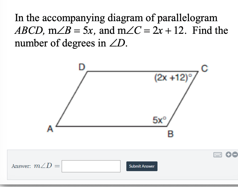 In the accompanying diagram of parallelogram
ABCD, mZB = 5x, and mZC = 2x + 12. Find the
number of degrees in ZD.
(2x +12)°
5x°
A
B
Answer: mZD =
Submit Answer
