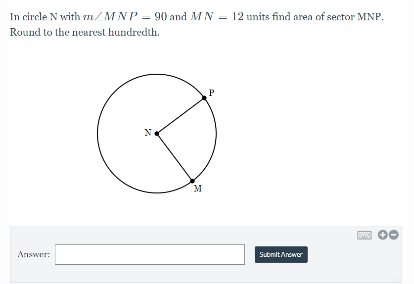In circle N with MZMNP = 90 and MN = 12 units find area of sector MNP.
Round to the nearest hundredth.
N
M
Answer:
Submit Answer
