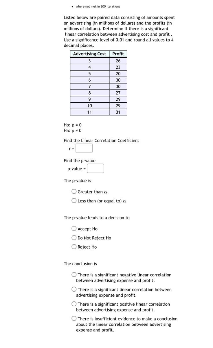 • where not met in 200 iterations
Listed below are paired data consisting of amounts spent
on advertising (in millions of dollars) and the profits (in
millions of dollars). Determine if there is a significant
linear correlation between advertising cost and profit.
Use a significance level of 0.01 and round all values to 4
decimal places.
Advertising Cost Profit
26
23
20
30
30
27
29
3
4
5
6
7
r=
8
9
10
11
Ho: p = 0
Ha: p = 0
Find the Linear Correlation Coefficient
Find the p-value
p-value =
29
31
The p-value is
Greater than a
O Less than (or equal to) a
The p-value leads to a decision to
Accept Ho
O Do Not Reject Ho
O Reject Ho
The conclusion is
O There is a significant negative linear correlation
between advertising expense and profit.
There is a significant linear correlation between
advertising expense and profit.
There is a significant positive linear correlation
between advertising expense and profit.
There is insufficient evidence to make a conclusion
about the linear correlation between advertising
expense and profit.