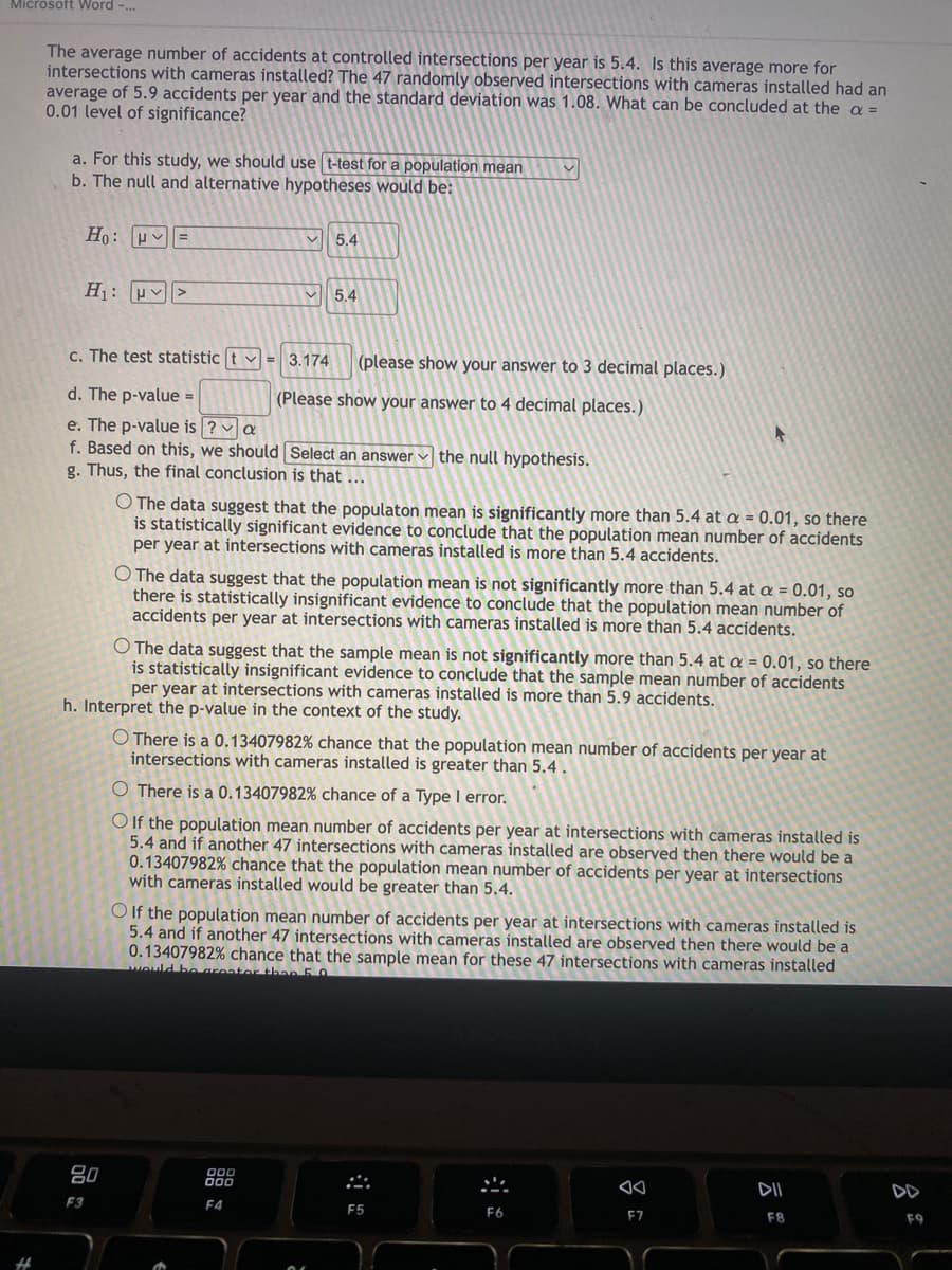 Microsoft Word -...
#
The average number of accidents at controlled intersections per year is 5.4. Is this average more for
intersections with cameras installed? The 47 randomly observed intersections with cameras installed had an
average of 5.9 accidents per year and the standard deviation was 1.08. What can be concluded at the a =
0.01 level of significance?
a. For this study, we should use t-test for a population mean
b. The null and alternative hypotheses would be:
Ho: V =
H₁: >
5.4
c. The test statistic t = 3.174 (please show your answer to 3 decimal places.)
d. The p-value =
(Please show your answer to 4 decimal places.)
e. The p-value is ? a
f. Based on this, we should
g. Thus, the final conclusion is that ...
80
F3
V 5.4
Select an answer the null hypothesis.
O The data suggest that the populaton mean is significantly more than 5.4 at a = 0.01, so there
is statistically significant evidence to conclude that the population mean number of accidents
per year at intersections with cameras installed is more than 5.4 accidents.
O The data suggest that the population mean is not significantly more than 5.4 at a = 0.01, so
there is statistically insignificant evidence to conclude that the population mean number of
accidents per year at intersections with cameras installed is more than 5.4 accidents.
with cam ed is mo
O The data suggest that the sample mean is not significantly more than 5.4 at a = 0.01, so there
is statistically insignificant evidence to conclude that the sample mean number of accidents
per year at intersections with cameras installed is more than 5.9 accidents.
h. Interpret the p-value in the context of the study.
000
000
F4
O There is a 0.13407982 % chance that the population mean number of accidents per year at
intersections with cameras installed is greater than 5.4.
O There is a 0.13407982 % chance of a Type I error.
O If the population mean number of accidents per year at intersections with cameras installed is
5.4 and if another 47 intersections with cameras installed are observed then there would be a
0.13407982% chance that the population mean number of accidents per year at intersections
with cameras installed would be greater than 5.4.
O If the population mean number of accidents per year at intersections with cameras installed is
5.4 and if another 47 intersections with cameras installed are observed then there would be a
0.13407982% chance that the sample mean for these 47 intersections with cameras installed
would be greater than 5.0
F5
F6
AA
F7
DII
F8
8
F9