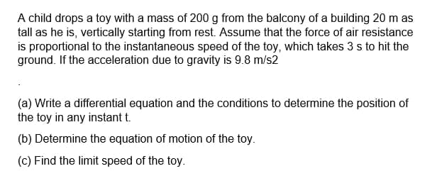 A child drops a toy with a mass of 200 g from the balcony of a building 20 m as
tall as he is, vertically starting from rest. Assume that the force of air resistance
is proportional to the instantaneous speed of the toy, which takes 3 s to hit the
ground. If the acceleration due to gravity is 9.8 m/s2
(a) Write a differential equation and the conditions to determine the position of
the toy in any instant t.
(b) Determine the equation of motion of the toy.
(c) Find the limit speed of the toy.
