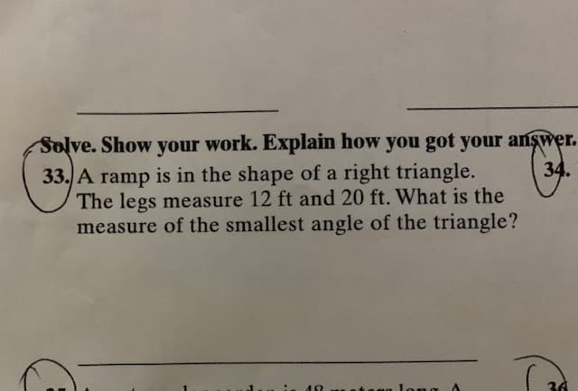 Solve. Show your work. Explain how you got your answer.
34.
33. A ramp is in the shape of a right triangle.
The legs measure 12 ft and 20 ft. What is the
measure of the smallest angle of the triangle?
long A
30
