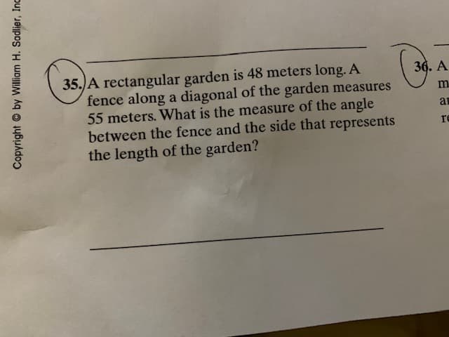 35.)A rectangular garden is 48 meters long. A
fence along a diagonal of the garden measures
55 meters. What is the measure of the angle
between the fence and the side that represents
the length of the garden?
36. A
m.
re
Copyright © by William H. Sadlier, Inc
