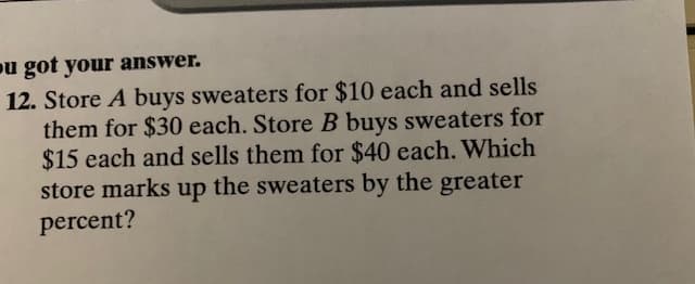 ou got your answer.
12. Store A buys sweaters for $10 each and sells
them for $30 each. Store B buys sweaters for
$15 each and sells them for $40 each. Which
store marks up the sweaters by the greater
percent?
