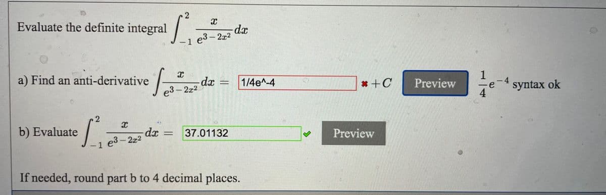 Evaluate the definite integral
dx
1 e3-2x2
a) Find an anti-derivative
1
-4
e
syntax ok
dx =
1/4e^-4
* +C
Preview
e3-2x2
b) Evaluate
dx
1 e3-2x2
Preview
37.01132
If needed, round part b to 4 decimal places.
