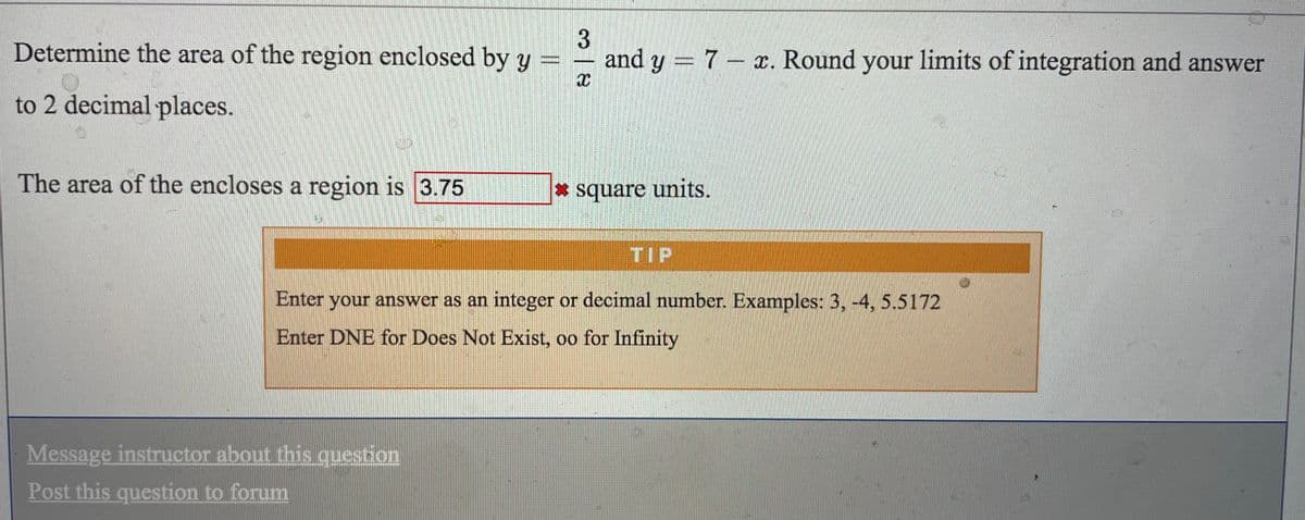 Determine the area of the region enclosed by y
and y = 7 – x. Round your limits of integration and answer
宇
to 2 decimal places.
The area of the encloses a region is 3.75
* square units.
TIP
Enter your answer as an integer or decimal number. Examples: 3, -4, 5.5172
Enter DNE for Does Not Exist, oo for Infinity
Message instructor about this question
Post this question to forum
