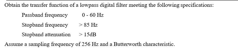 Obtain the transfer function of a lowpass digital filter meeting the following specifications:
Passband frequency
0 - 60 Hz
Stopband frequency
> 85 Hz
Stopband attenuation
> 15DB
Assume a sampling frequency of 256 Hz and a Butterworth characteristic.
