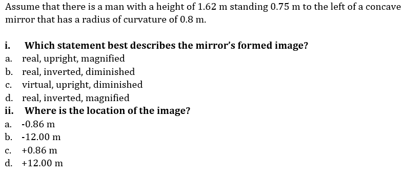 Assume that there is a man with a height of 1.62 m standing 0.75 m to the left of a concave
mirror that has a radius of curvature of 0.8 m.
Which statement best describes the mirror's formed image?
a. real, upright, magnified
b. real, inverted, diminished
c. virtual, upright, diminished
d. real, inverted, magnified
ii. Where is the location of the image?
i.
a. -0.86 m
b. -12.00 m
C.
+0.86 m
d. +12.00 m
