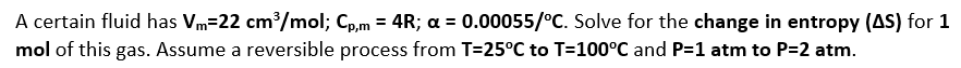 A certain fluid has Vm=22 cm/mol; Cp,m = 4R; a = 0.00055/°C. Solve for the change in entropy (AS) for 1
mol of this gas. Assume a reversible process from T=25°C to T=100°C and P=1 atm to P=2 atm.
