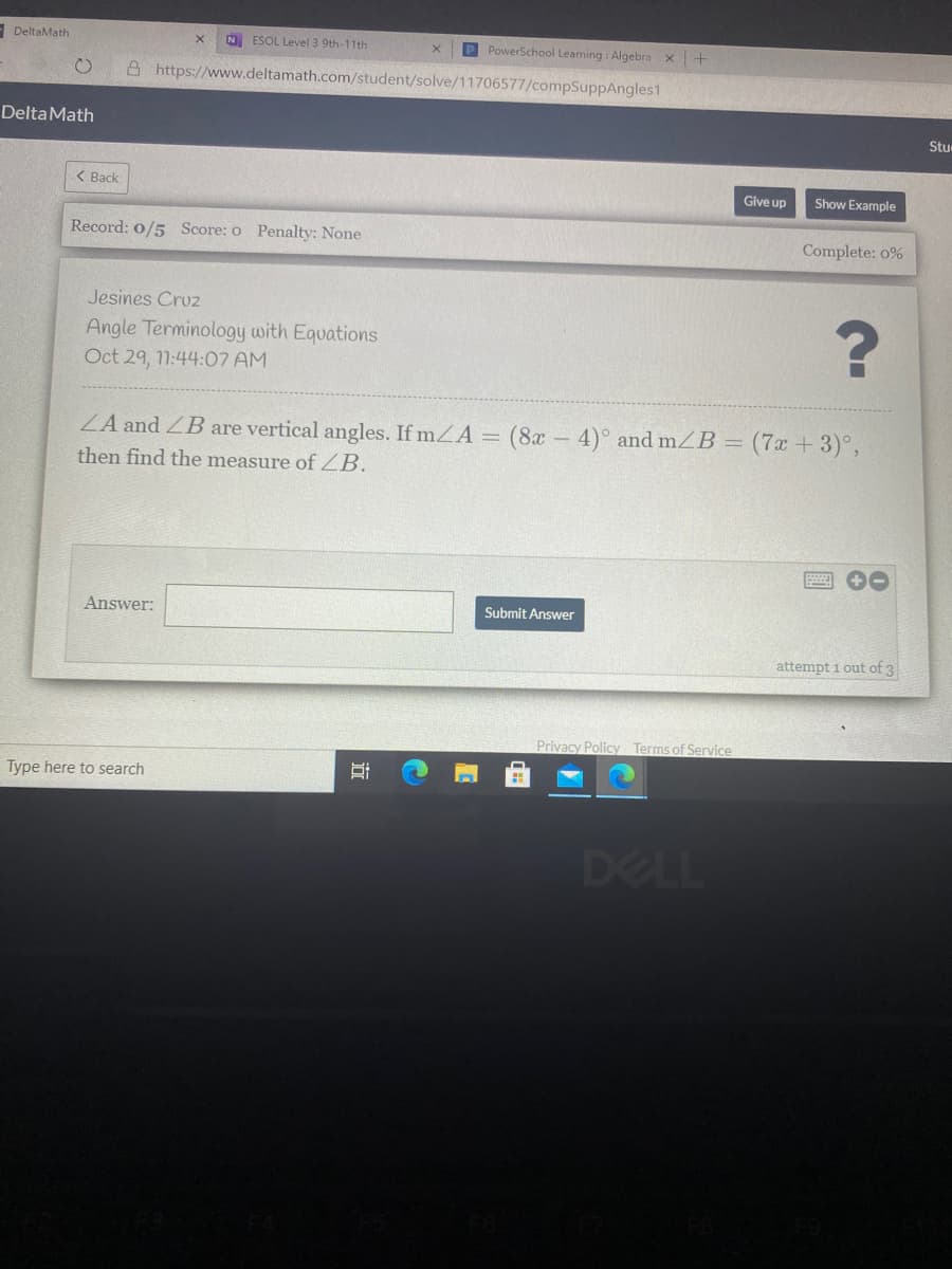 - DeltaMath
P PowerSchool Learning : Algebra x+
ESOL Level 3 9th-11th
A https://www.deltamath.com/student/solve/11706577/compSuppAngles1
Delta Math
Stu
< Back
Give up
Show Example
Record: 0/5 Score: o Penalty: None
Complete: 0%
Jesines Cruz
Angle Terminology with Equations
Oct 29, 11:44:07 AM
ZA and ZB are vertical angles. If mZA = (8x-4)° and mZB = (7x + 3)°,
then find the measure of ZB.
Answer:
Submit Answer
attempt i out of 3
Privacy Policy Terms of Service
Type here to search
DELL
