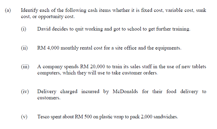 (a)
Identify each of the following cash items whether it is fixed cost, variable cost, sunk
cost, or opportunity cost.
(i)
David decides to quit working and got to school to get further training.
(ii)
RM 4,000 monthly rental cost for a site office and the equipments.
(iii)
A company spends RM 20,000 to train its sales staff in the use of new tablets
computers, which they will use to take customer orders.
(iv) Delivery charged incurred by McDonalds for their food delivery to
customers.
(v)
Tesco spent about RM 500 on plastic wrap to pack 2,000 sandwiches.
