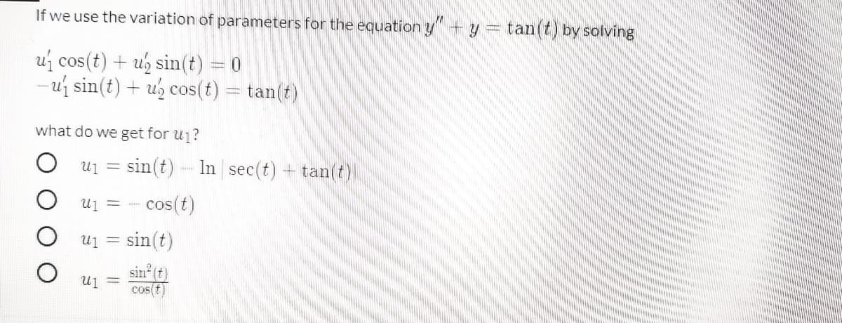 If we use the variation of parameters for the equation y+y = tan(t) by solving
uj cos(t) + ug sin(t) 0
- uj sin(t) + ub cos(t) = tan(t)
what do we get for u1?
Uj =
sin(t)
In sec(t) + tan(t)
U1 =
cos(t)
sin(t)
= In
sin (t)
cos t)
U1 =
