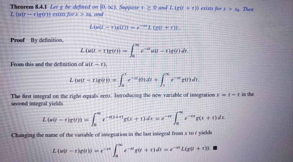 Theorem 8.4.i Let g be defined on (0, 00). Suppose r 2 0 and L (g(t + ) cists for s > Sp. Then
Lufr-r)g(0) exists Jor s > *q, Und
L(u(1 -t)g(t)) = L (gr + ).
Proof By definition,
L (u(t – T)g(t)) =
eu(t - t)g() dt.
From this and the definition of u(f - r),
L (u(t-t)g()) =
e"(0) dt +
"g(() dt.
The first integral on the right equals zero. Introducing the new variable of integration x=t-rin the
second integral yields
L(u(1-T)g()) =
g+t)d =,
g(r + t)dx.
Changing the name of the variable of integration in the last integral from x to r yields
L(u(-t)g(1))
e"g(t +t)dr = eL(g(t+ r)). I
