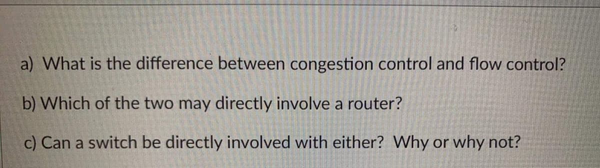 a) What is the difference between congestion control and flow control?
b) Which of the two may directly involve a router?
c) Can a switch be directly involved with either? Why or why not?
