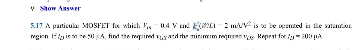 V Show Answer
5.17 A particular MOSFET for which Vn = 0.4 V and k'(W/L) = 2 mA/V² is to be operated in the saturation
region. If ip is to be 50 µA, find the required vGS and the minimum required vps. Repeat for ip = 200 µA.
