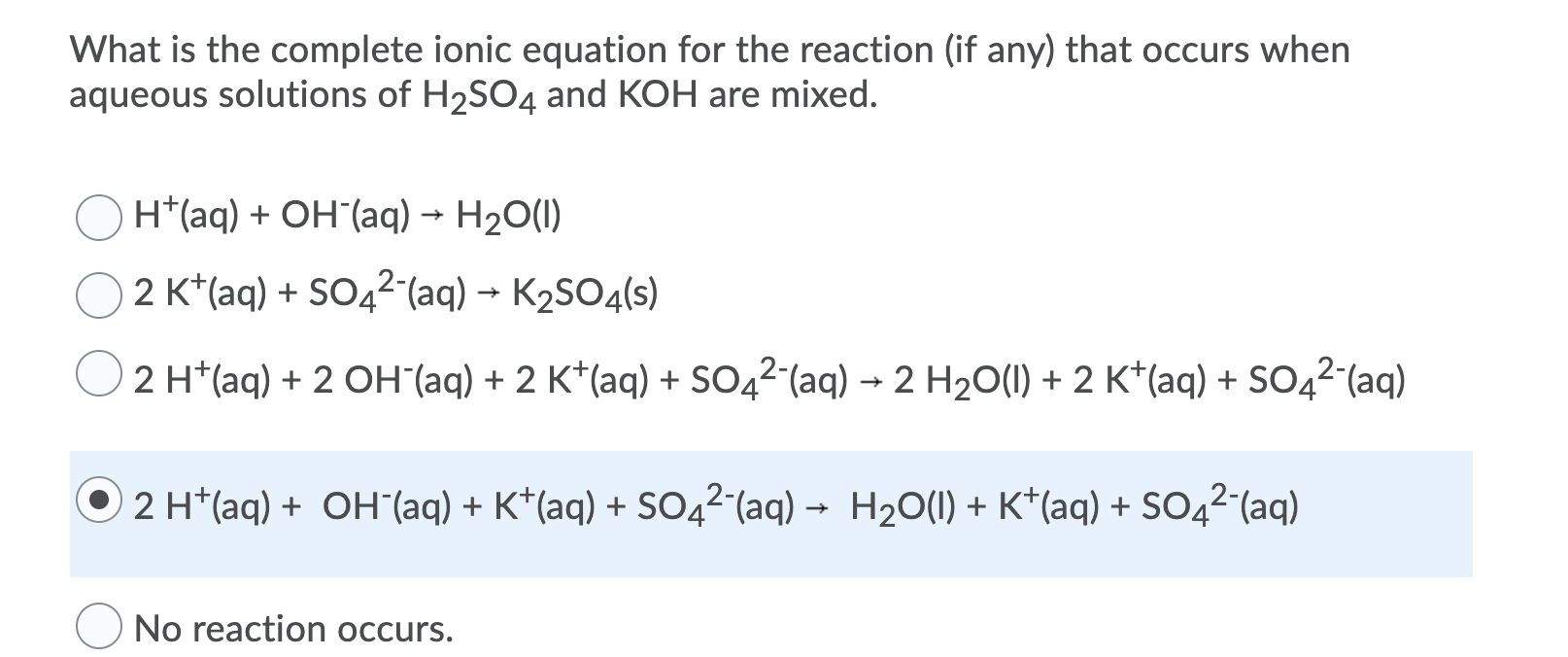 What is the complete ionic equation for the reaction (if any) that occurs when
aqueous solutions of H2SO4 and KOH are mixed.
H*(aq) + OH´(aq) → H2O(1)
2 K*(aq) + SO42-(aq) → K2SO4(s)
2 H*(aq) + 2 OH (aq) + 2 K*(aq) + SO42 (aq) → 2 H2O(1) + 2 K*(aq) + SO42-(aq)
2 H*(aq) + OH'(aq) + K*(aq) + SO42-(aq) –
H2O(1) + K*(aq) + SO4²-(aq)
No reaction occurs.
