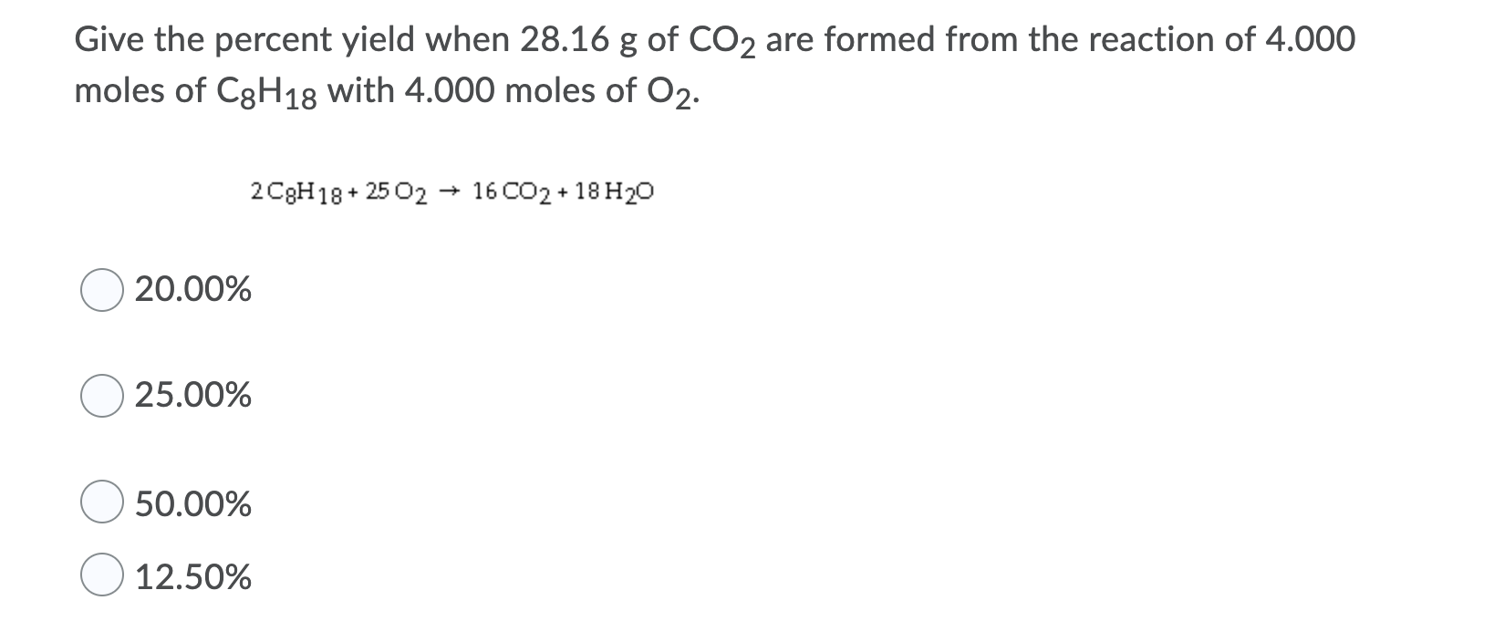 Give the percent yield when 28.16 g of CO2 are formed from the reaction of 4.000
moles of C3H18 with 4.000 moles of O2.
2 C3H18 + 25 02 → 16 CO2 + 18 H2o
20.00%
25.00%
50.00%
12.50%
