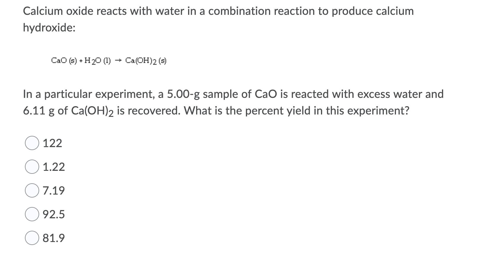 Calcium oxide reacts with water in a combination reaction to produce calcium
hydroxide:
CaO (s) + H20 (1) → Ca(OH)2 (s)
In a particular experiment, a 5.00-g sample of CaO is reacted with excess water and
6.11 g of Ca(OH)2 is recovered. What is the percent yield in this experiment?
122
1.22
7.19
92.5
81.9
