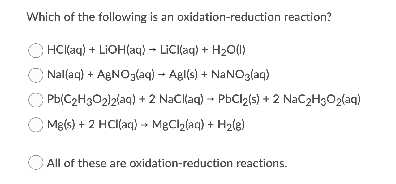 Which of the following is an oxidation-reduction reaction?
HCI(aq) + LIOH(aq) → LİCI(aq) + H20(1)
Nal(aq) + AGNO3(aq) → Agl(s) + NANO3(aq)
Pb(C2H3O2)2(aq) + 2 NaCl(aq) → PbCl2(s) + 2 NaC2H3O2(aq)
Mg(s) + 2 HCI(aq) → MgCl2(aq) + H2(g)
All of these are oxidation-reduction reactions.
