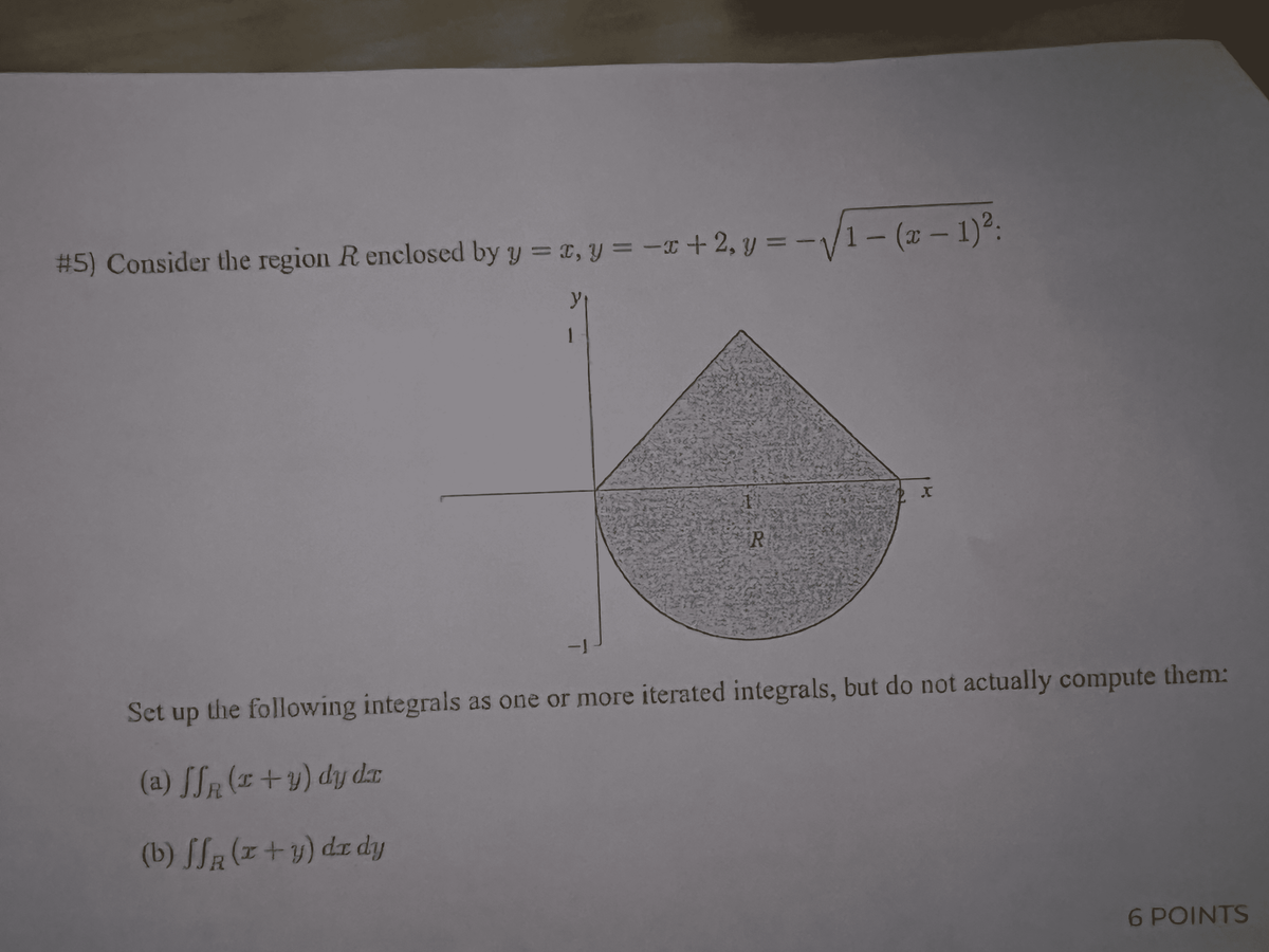 #5) Consider the region R enclosed by y = x, y = -I+ 2, y = -V1- (x – 1)°:
y
Este
1-
Set up the following integrals as one or more iterated integrals, but do not actually compute them:
(a) [Sr (x +y) dy dr
(b) SSR (z+y) dz dy
6 POINTS
