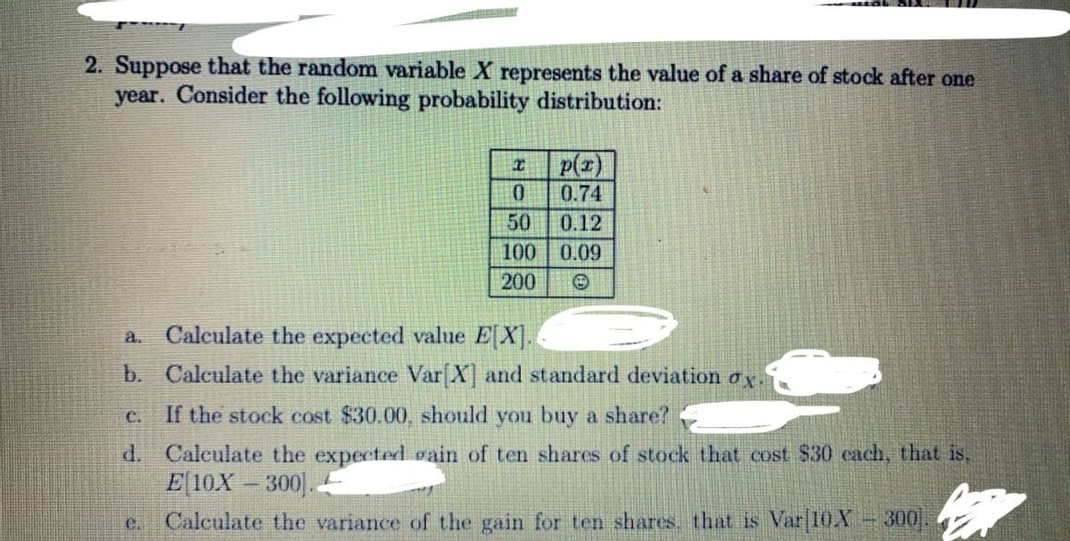 2. Suppose that the random variable X represents the value of a share of stock after one
year. Consider the following probability distribution:
p(z)
0.
0.74
50
0.12
100 0.09
200
a. Caleulate the expected value EX.
b. Calculate the variance Var X and standard deviation ax.
C.
If the stock cost $30.00, should you buy a share?
d. Calculate the expected vain of ten shares of stock that cost $30 cach, that is,
E 10X -300.
c Calculate the variance of the gain for ten shares. that is Var|10.X 300
