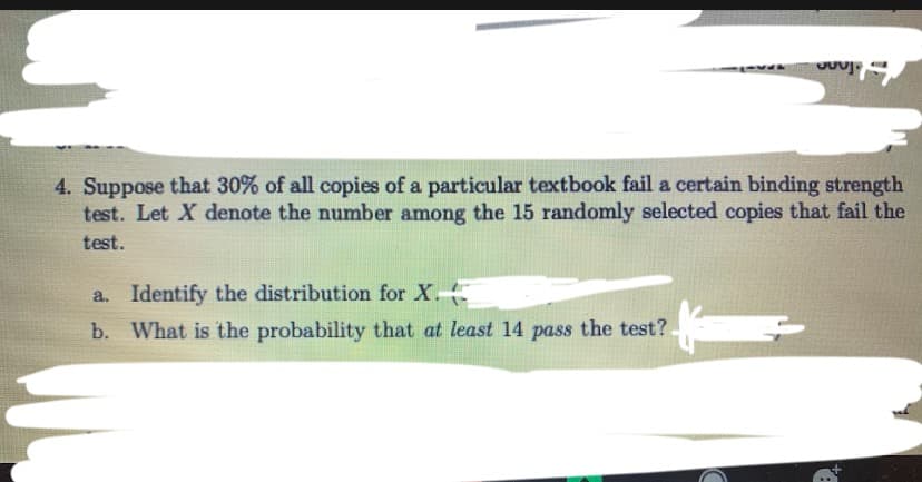 4. Suppose that 30% of all copies of a particular textbook fail a certain binding strength
test. Let X denote the number among the 15 randomly selected copies that fail the
test.
a. Identify the distribution for X.
b. What is the probability that at least 14 pass the test?
