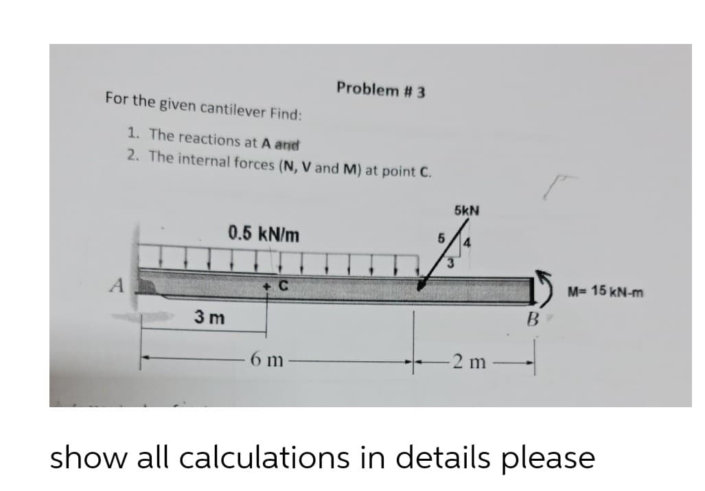 Problem # 3
For the given cantilever Find:
1. The reactions at A and
2. The internal forces (N, V and M) at point C.
5kN
0.5 kN/m
M= 15 kN-m
+C
B.
3 m
-2 m
6 m
show all calculations in details please
