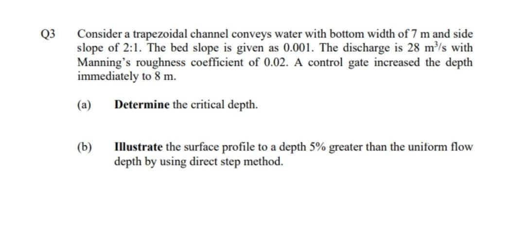 Consider a trapezoidal channel conveys water with bottom width of 7 m and side
slope of 2:1. The bed slope is given as 0.001. The discharge is 28 m/s with
Manning's roughness coefficient of 0.02. A control gate increased the depth
immediately to 8 m.
Q3
(a)
Determine the critical depth.
(b)
Illustrate the surface profile to a depth 5% greater than the uniform flow
depth by using direct step method.
