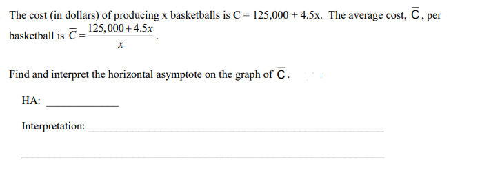 The cost (in dollars) of producing x basketballs is C = 125,000 +4.5x. The average cost, C, per
basketball is C=125,000+4.5x
Find and interpret the horizontal asymptote on the graph of C.
НА:
Interpretation:
