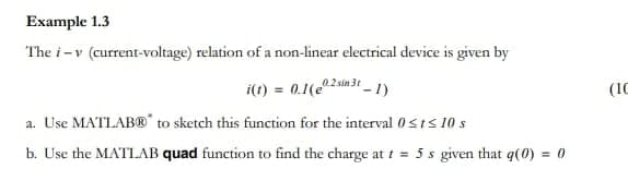 Example 1.3
The i-v (current-voltage) relation of a non-linear electrical device is given by
i(1) = 0.1(e2sin 3t
31-1)
a. Use MATLAB® to sketch this function for the interval 0≤t≤ 10 s
b. Use the MATLAB quad function to find the charge at t = 5 s given that q(0) = 0
(IC