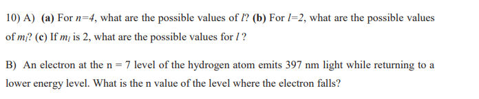 10) A) (a) For n=4, what are the possible values of I? (b) For l=2, what are the possible values
of mi? (c) If m, is 2, what are the possible values for 1?
B) An electron at the n = 7 level of the hydrogen atom emits 397 nm light while returning to a
lower energy level. What is the n value of the level where the electron falls?
