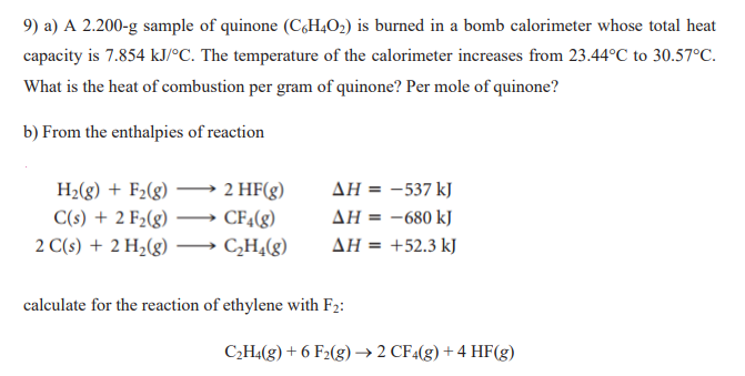 9) a) A 2.200-g sample of quinone (C,H4O2) is burned in a bomb calorimeter whose total heat
capacity is 7.854 kJ/°C. The temperature of the calorimeter increases from 23.44°C to 30.57°C.
What is the heat of combustion per gram of quinone? Per mole of quinone?
b) From the enthalpies of reaction
AH = -537 kJ
H2(g) + F2(g)
C(s) + 2 F2(g)
2 HF(g)
CF4(g)
AH = -680 kJ
2 C(s) + 2 H2(g)
CH,(g)
AH = +52.3 kJ
calculate for the reaction of ethylene with F2:
C2H4(g) + 6 F2(g)→2 CF«(g) + 4 HF(g)
