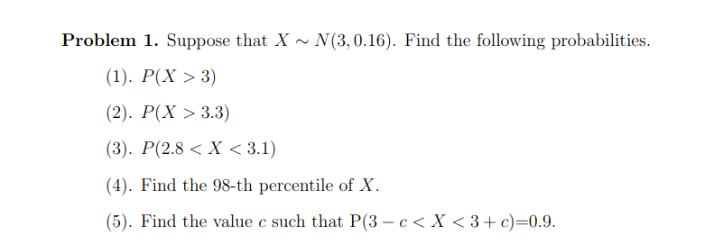 Problem 1. Suppose that X ~ N(3,0.16). Find the following probabilities.
(1). Р(X > 3)
(2). P(X > 3.3)
(3). Р(2.8 < X <3.1)
(4). Find the 98-th percentile of X.
(5). Find the value c such that P(3 – c < X < 3+ c)=0.9.
