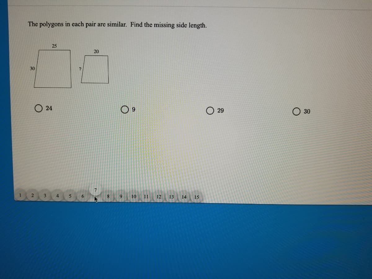The polygons in each pair are similar. Find the missing side length.
25
20
30
O 24
9.
29
30
7
2 3 4
5
12 13 14 15
6
8
9
10 11
