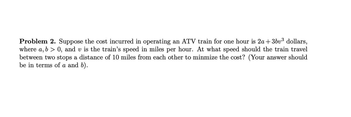 Problem 2. Suppose the cost incurred in operating an ATV train for one hour is 2a +3bv³ dollars,
where a, b > 0, and v is the train's speed in miles per hour. At what speed should the train travel
between two stops a distance of 10 miles from each other to minmize the cost? (Your answer should
be in terms of a and b).
