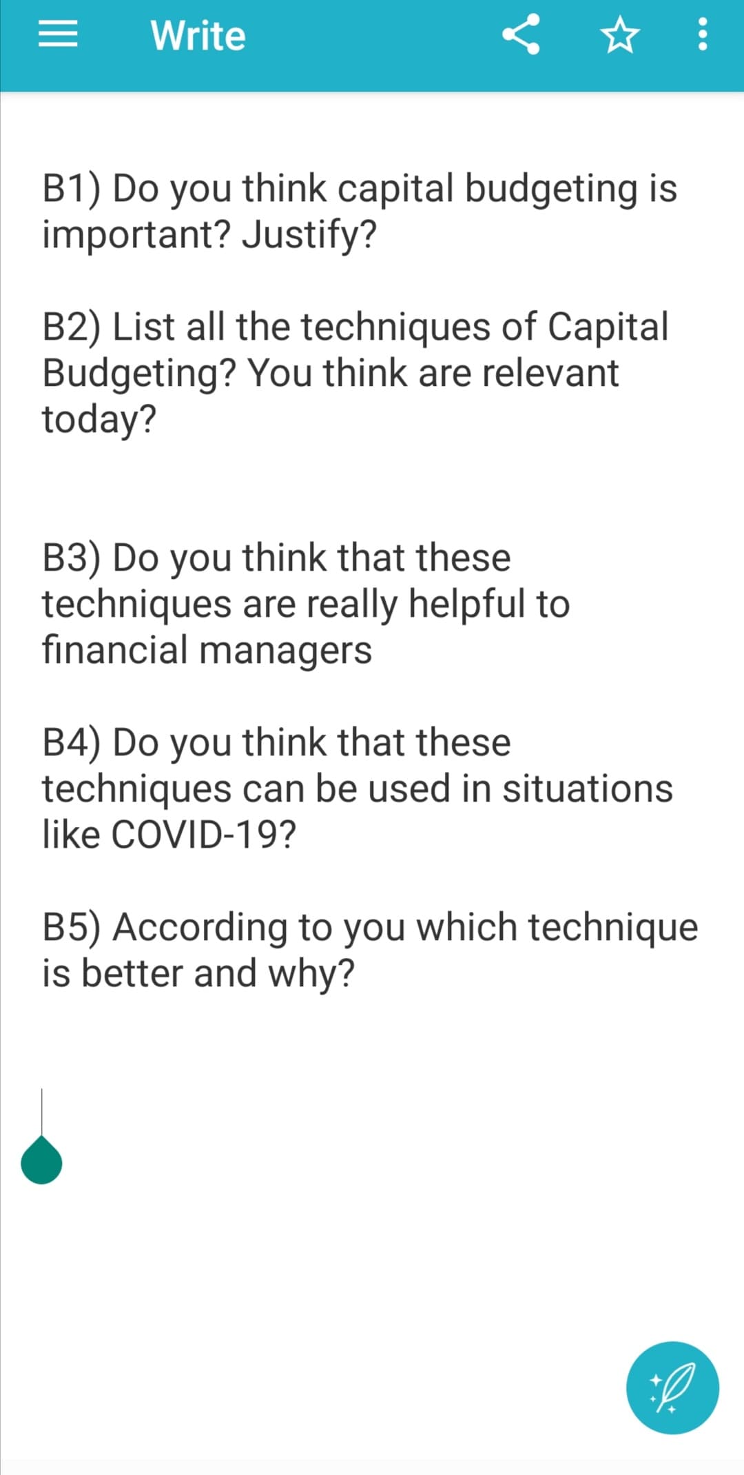 Write
B1) Do you think capital budgeting is
important? Justify?
B2) List all the techniques of Capital
Budgeting? You think are relevant
today?
B3) Do you think that these
techniques are really helpful to
financial managers
B4) Do you think that these
techniques can be used in situations
like COVID-19?
B5) According to you which technique
is better and why?
