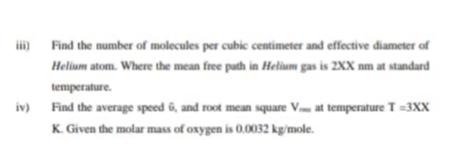 i) Find the number of molecules per cubic centimeter and effective diameter of
Helium atom. Where the mean free path in Helium gas is 2XX nm at standard
temperature.
Find the average speed û, and root mean square Vm at temperature T =3XX
K. Given the molar mass of oxygen is 0.0032 kg/mole.
iv)
