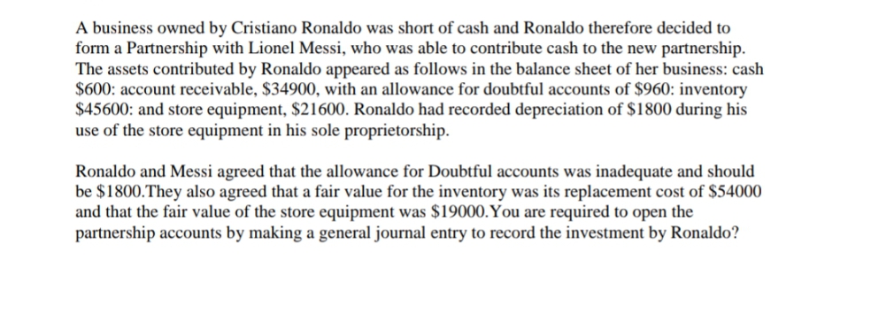 A business owned by Cristiano Ronaldo was short of cash and Ronaldo therefore decided to
form a Partnership with Lionel Messi, who was able to contribute cash to the new partnership.
The assets contributed by Ronaldo appeared as follows in the balance sheet of her business: cash
$600: account receivable, $34900, with an allowance for doubtful accounts of $960: inventory
$45600: and store equipment, $21600. Ronaldo had recorded depreciation of $1800 during his
use of the store equipment in his sole proprietorship.
Ronaldo and Messi agreed that the allowance for Doubtful accounts was inadequate and should
be $1800.They also agreed that a fair value for the inventory was its replacement cost of $54000
and that the fair value of the store equipment was $19000.You are required to open the
partnership accounts by making a general journal entry to record the investment by Ronaldo?

