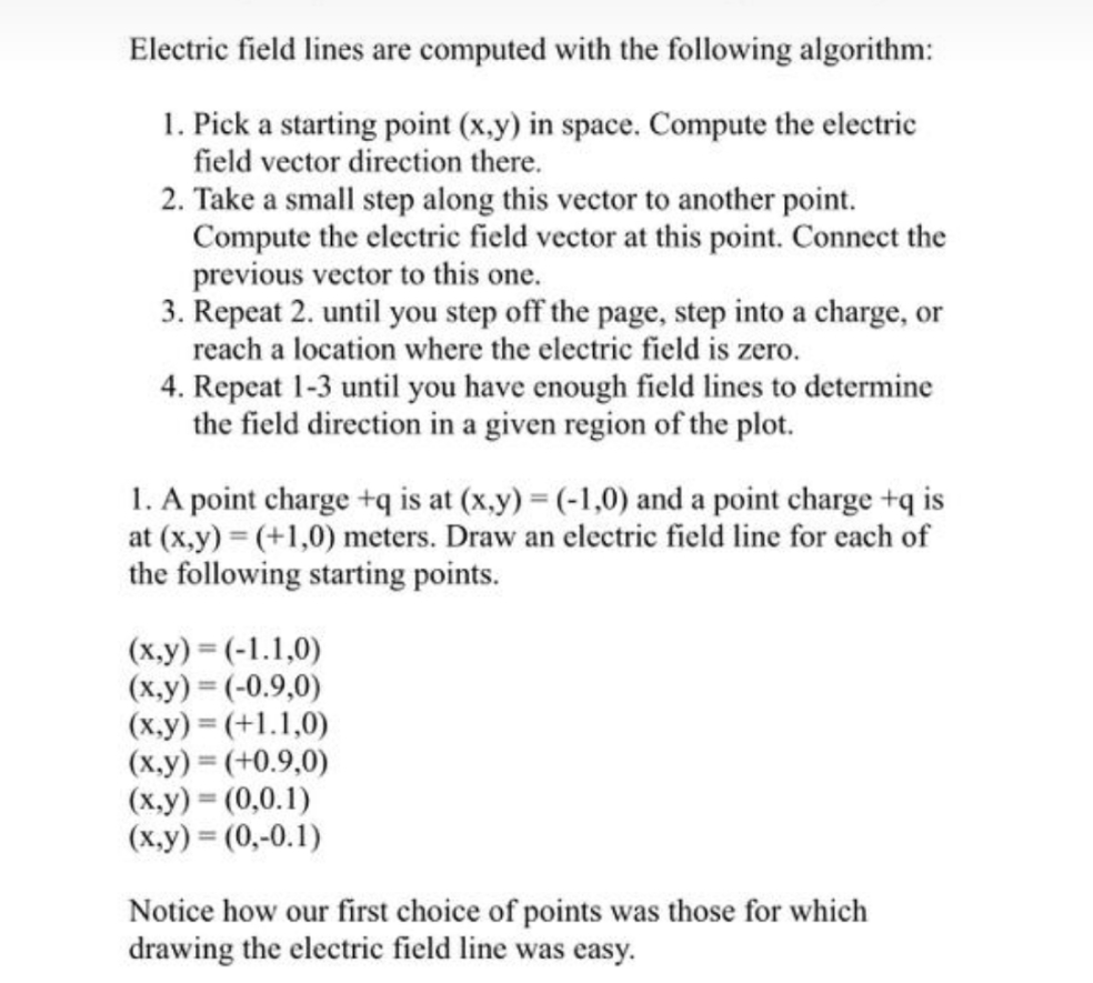Electric field lines are computed with the following algorithm:
1. Pick a starting point (x.y) in space. Compute the electric
field vector direction there.
2. Take a small step along this vector to another point.
Compute the electric field vector at this point. Connect the
previous vector to this one.
3. Repeat 2. until you step off the page, step into a charge, or
reach a location where the electric field is zero.
4. Repeat 1-3 until you have enough field lines to determine
the field direction in a given region of the plot.
1. A point charge +q is at (x.y) = (-1,0) and a point charge +q is
at (x.y) = (+1,0) meters. Draw an electric field line for each of
the following starting points.
(х,у) 3 (-1.1,0)
(x.y) = (-0.9,0)
(x.y) (+1.1,0)
(x.y) = (+0.9,0)
(x.y) = (0,0.1)
(х.у) % (0,-0.1)
Notice how our first choice of points was those for which
drawing the electric field line was easy.
