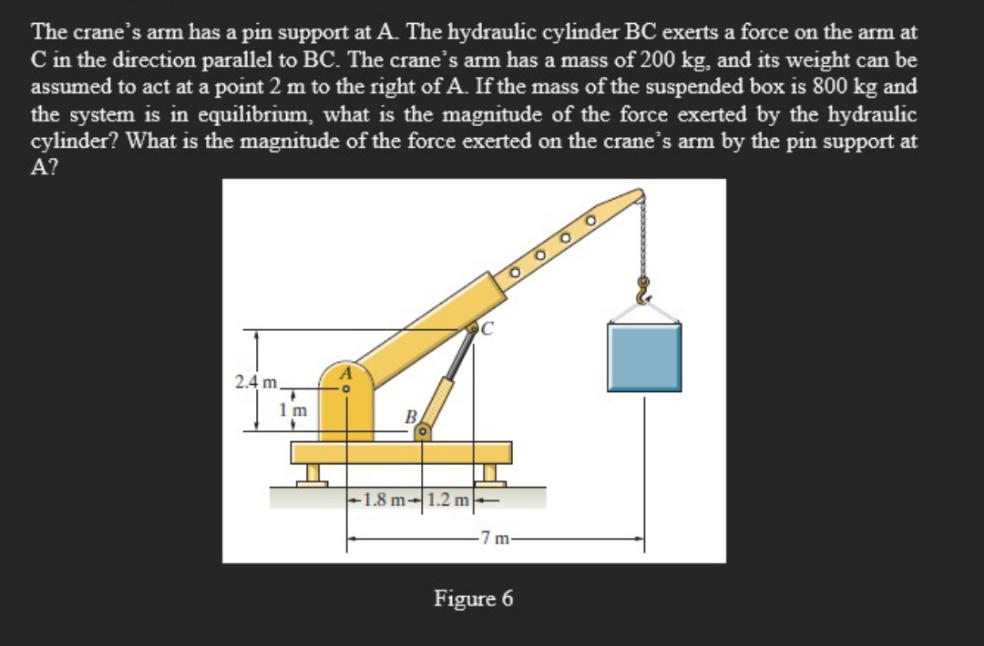 The crane's arm has a pin support at A. The hydraulic cylinder BC exerts a force on the arm at
C in the direction parallel to BC. The crane's arm has a mass of 200 kg, and its weight can be
assumed to act at a point 2 m to the right of A. If the mass of the suspended box is 800 kg and
the system is in equilibrium, what is the magnitude of the force exerted by the hydraulic
cylinder? What is the magnitude of the force exerted on the crane's arm by the pin support at
A?
2.4 m
1 m
1.8 m-1.2 m
7 m
Figure 6
