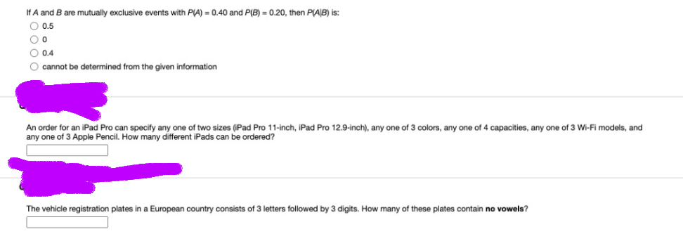 If A and B are mutually exclusive events with P(A) = 0.40 and P(B) = 0.20, then P(AB) is:
O 0.5
O 0.4
O cannot be determined from the given information
f two sizes (iPad Pro 11-inch, iPad Pro 12.9-inch), any one of 3 colors, any one of 4 capacities, any one of 3 Wi-Fi models, and
An order for an iPad Pro can specify any one
any one of 3 Apple Pencil. How many different iPads can be ordered?
The vehicle registration plates in a European country consists of 3 letters followed by 3 digits. How many of these plates contain no vowels?
