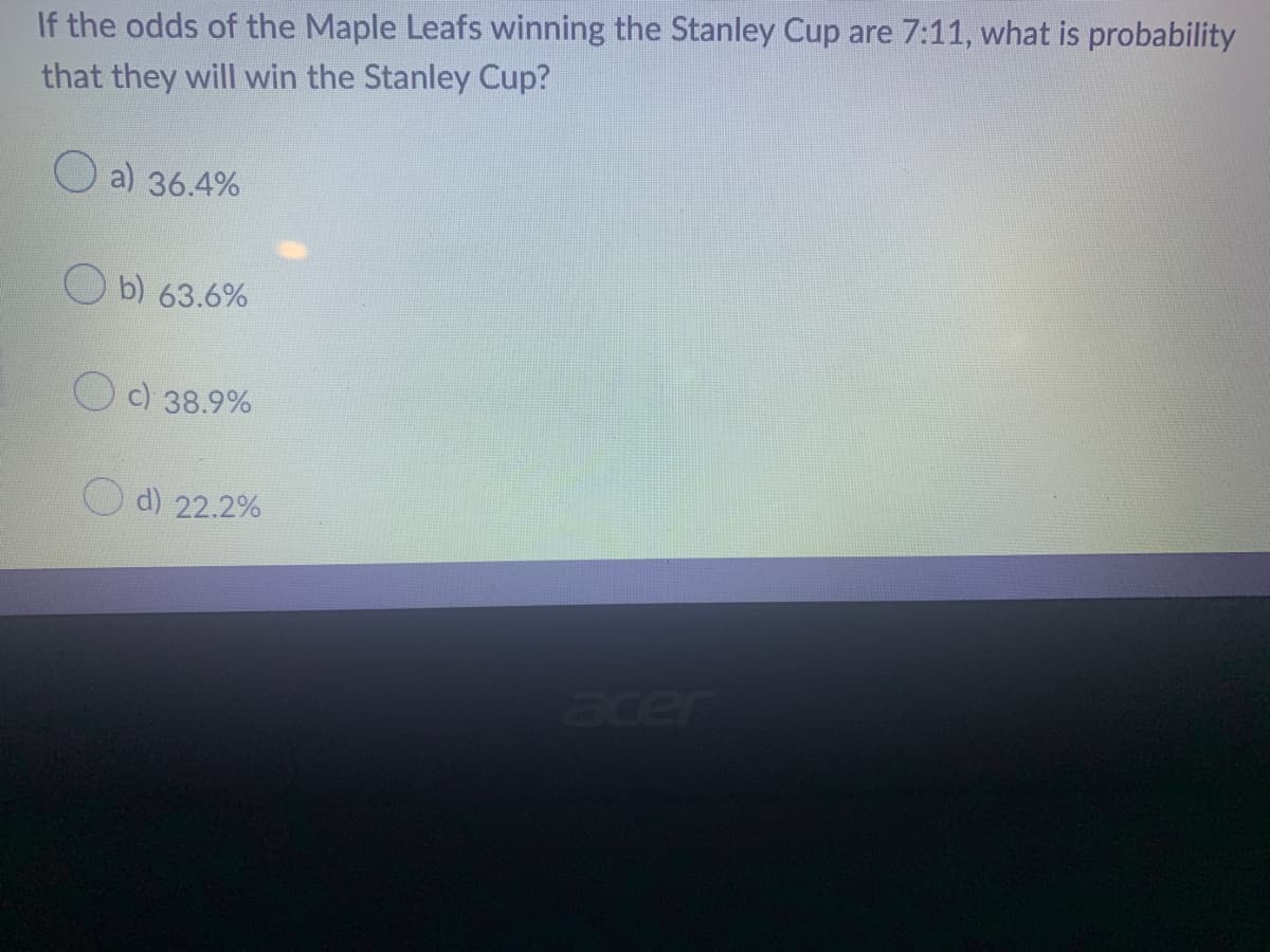 If the odds of the Maple Leafs winning the Stanley Cup are 7:11, what is probability
that they will win the Stanley Cup?
a) 36.4%
b) 63.6%
c) 38.9%
d) 22.2%