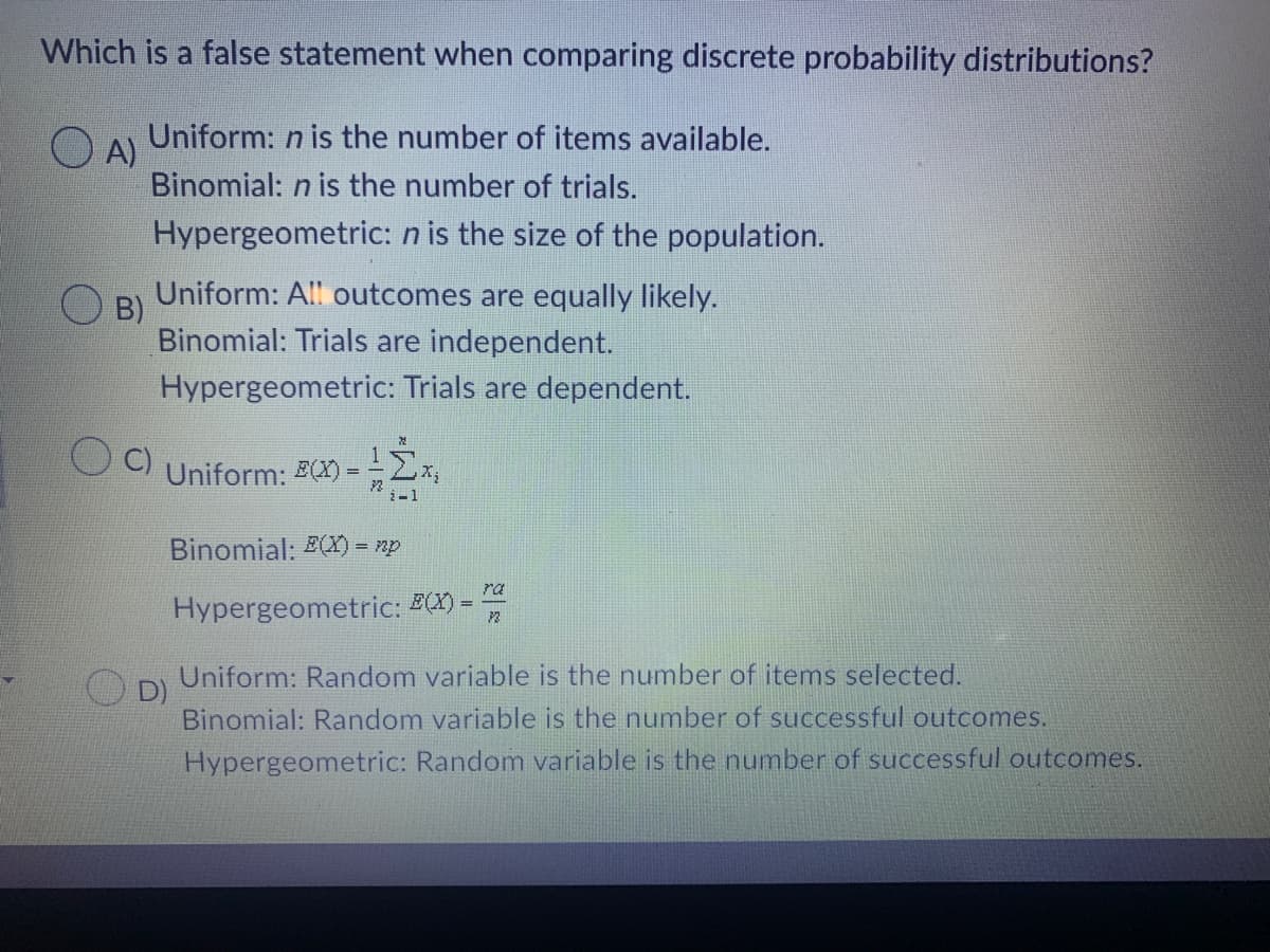 Which is a false statement when comparing discrete probability distributions?
OA)
Uniform: n is the number of items available.
Binomial: n is the number of trials.
Hypergeometric: n is the size of the population.
B)
Uniform: All outcomes are equally likely.
Binomial: Trials are independent.
Hypergeometric: Trials are dependent.
C) Uniform: E(X)= =
2-1
Binomial: E(X) = np
ra
Hypergeometric: E(X) =
72
D)
Uniform: Random variable is the number of items selected.
Binomial: Random variable is the number of successful outcomes.
Hypergeometric: Random variable is the number of successful outcomes.