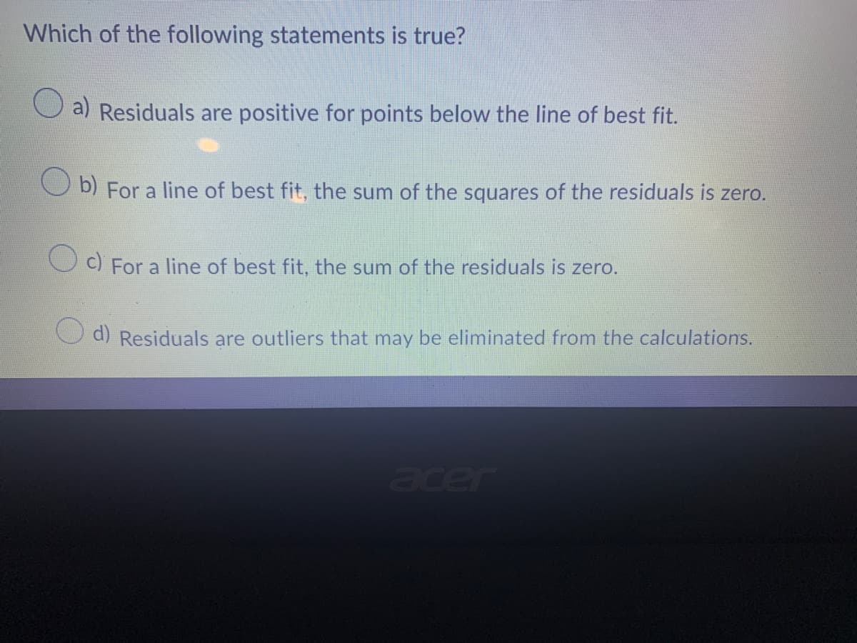 Which of the following statements is true?
a) Residuals are positive for points below the line of best fit.
Ob) For a line of best fit, the sum of the squares of the residuals is zero.
Oc) For a line of best fit, the sum of the residuals is zero.
d) Residuals are outliers that may be eliminated from the calculations.
acer