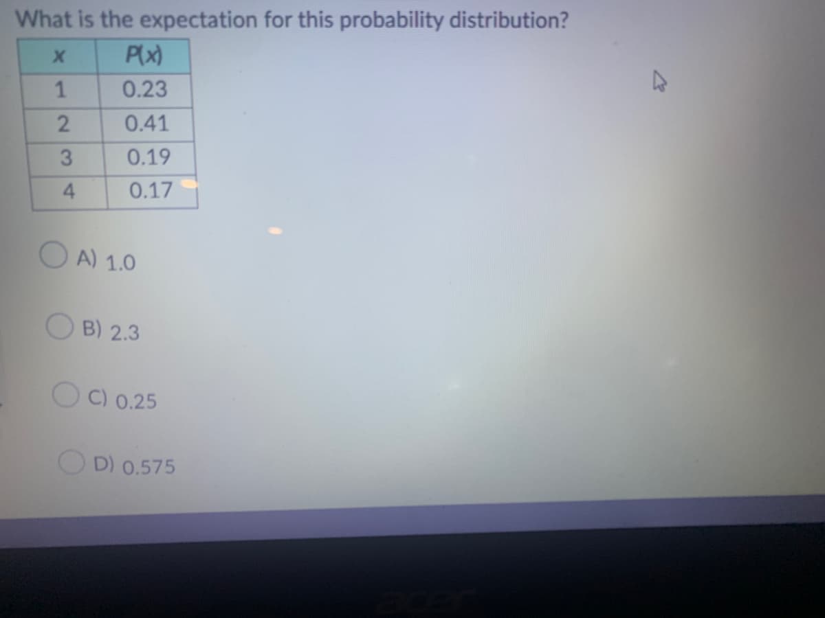 What is the expectation for this probability distribution?
X
P(x)
0.23
0.41
0.19
0.17
1
2
3
4
OA) 1.0
OB) 2.3
C) 0.25
D) 0.575
4