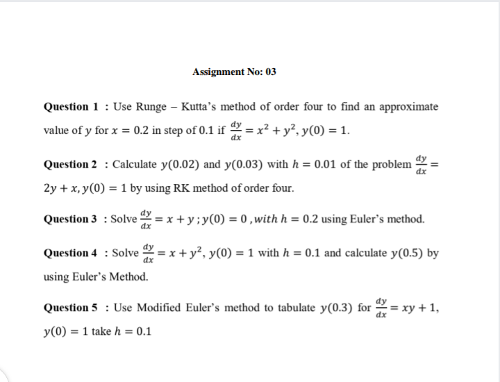 Assignment No: 03
Question 1 : Use Runge – Kutta’s method of order four to find an approximate
value of y for x = 0.2 in step of 0.1 if
dx
= x² + y², y(0) = 1.
Question 2 : Calculate y(0.02) and y(0.03) with h = 0.01 of the problem
2y + x, y(0) = 1 by using RK method of order four.
Question 3 : Solve = x + y;y(0) = 0,with h = 0.2 using Euler's method.
dx
Question 4 : Solve 2 = x + y², y(0) = 1 with h = 0.1 and calculate y(0.5) by
using Euler's Method.
Question 5 : Use Modified Euler's method to tabulate y(0.3) for = xy + 1,
y(0) = 1 take h = 0.1
