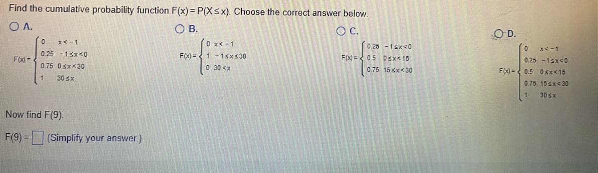 Find the cumulative probability function F(x) = P(X≤x). Choose the correct answer below.
O A.
O B.
O C.
0
x < -1
0 x < -1
F(x)=
F(x) =
0.25 -1<x<0
0.75 0<x<30
F(x)=1-1≤x≤30
0 30<x
1
30 sx
Now find F(9).
F(9)= (Simplify your answer.)
0.25 -1<x<0
0.5 0≤x≤15
0.75 15 x 30
OD.
0 x<-1
0.25 -1<x<0
F(x)= 0.5 0<x<15
0.75
15 <x<30
30 ≤x